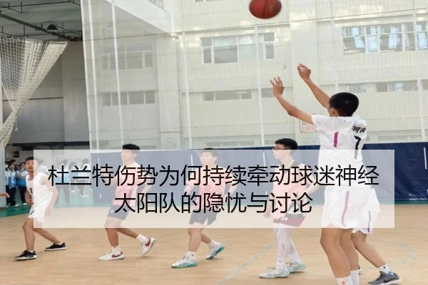 杜兰特伤势为何持续牵动球迷神经 太阳队的隐忧与讨论
